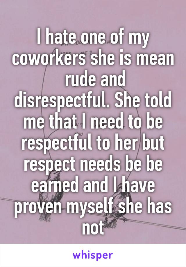 I hate one of my coworkers she is mean  rude and disrespectful. She told me that I need to be respectful to her but respect needs be be earned and I have proven myself she has not