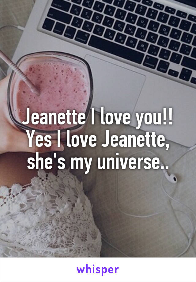 Jeanette I love you!! Yes I love Jeanette, she's my universe..