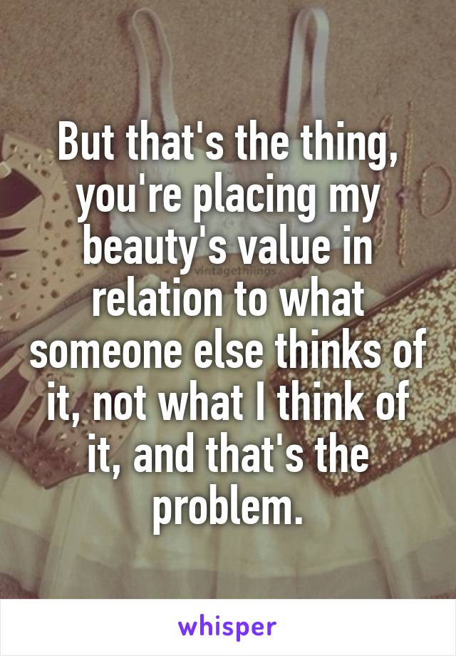 But that's the thing, you're placing my beauty's value in relation to what someone else thinks of it, not what I think of it, and that's the problem.