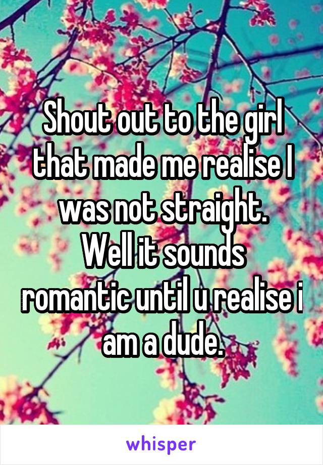 Shout out to the girl that made me realise I was not straight.
Well it sounds romantic until u realise i am a dude.