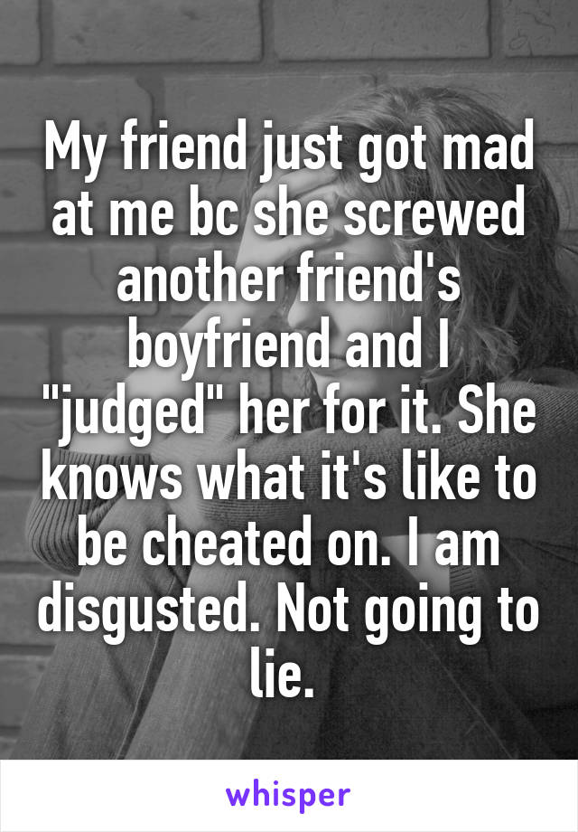 My friend just got mad at me bc she screwed another friend's boyfriend and I "judged" her for it. She knows what it's like to be cheated on. I am disgusted. Not going to lie. 