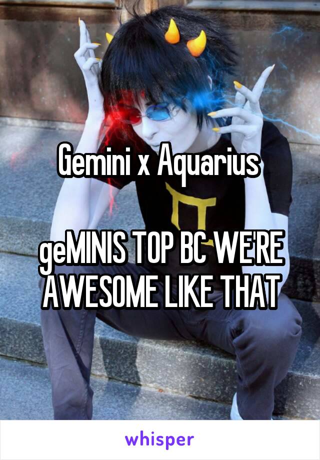 Gemini x Aquarius 

geMINIS TOP BC WE'RE AWESOME LIKE THAT