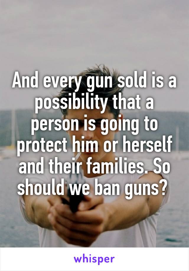 And every gun sold is a possibility that a person is going to protect him or herself and their families. So should we ban guns? 