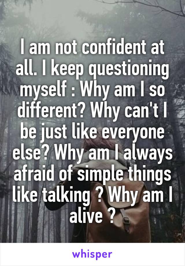 I am not confident at all. I keep questioning myself : Why am I so different? Why can't I be just like everyone else? Why am I always afraid of simple things like talking ? Why am I alive ?