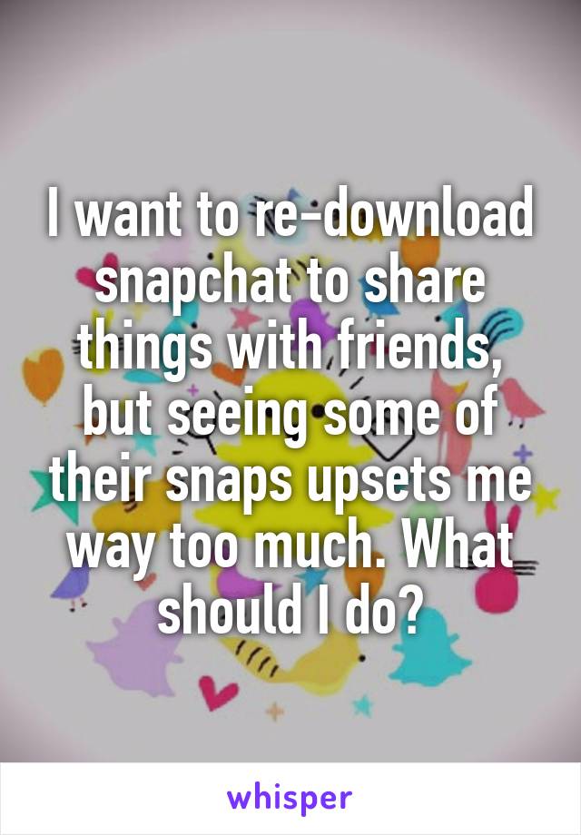 I want to re-download snapchat to share things with friends, but seeing some of their snaps upsets me way too much. What should I do?