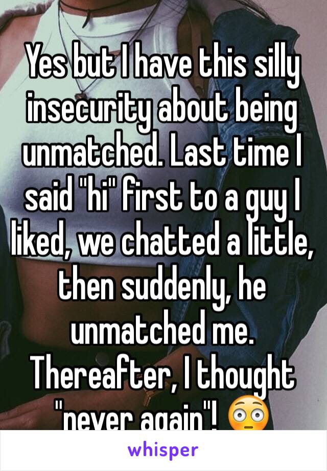 Yes but I have this silly   insecurity about being unmatched. Last time I said "hi" first to a guy I liked, we chatted a little, then suddenly, he unmatched me. Thereafter, I thought "never again"! 😳