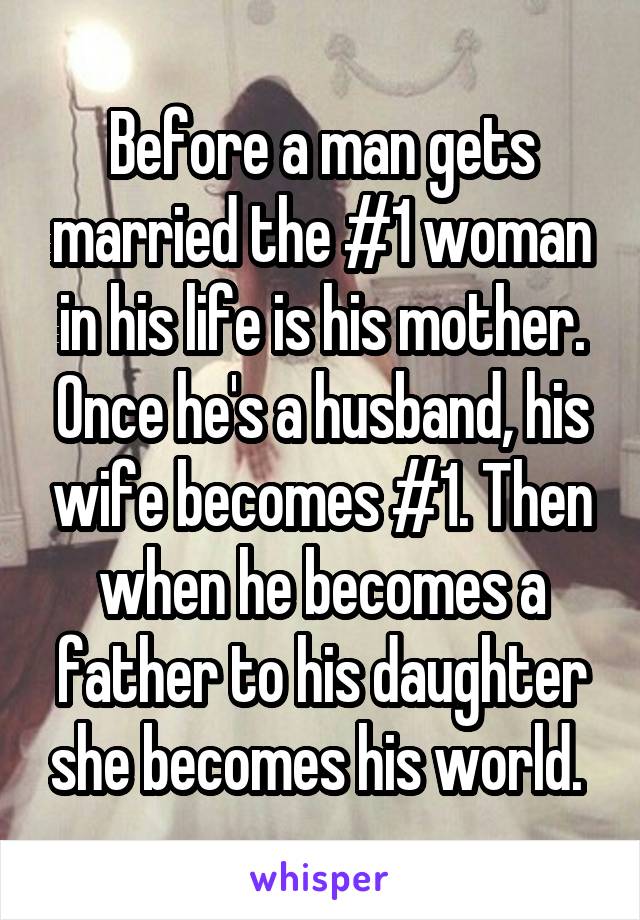 Before a man gets married the #1 woman in his life is his mother. Once he's a husband, his wife becomes #1. Then when he becomes a father to his daughter she becomes his world. 