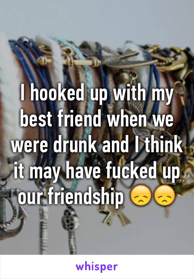 I hooked up with my best friend when we were drunk and I think it may have fucked up our friendship 😞😞