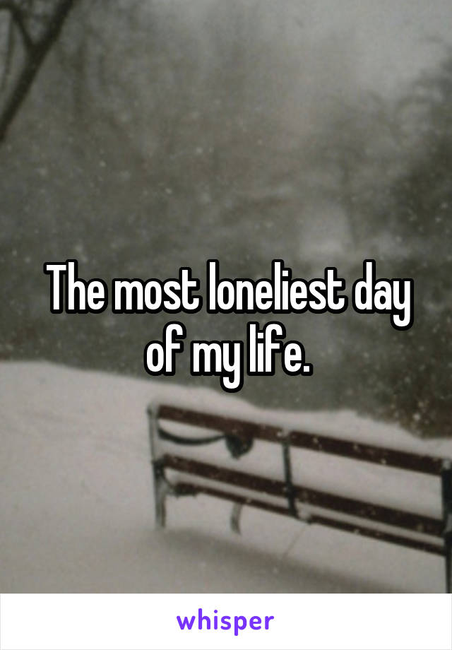 The most loneliest day of my life.
