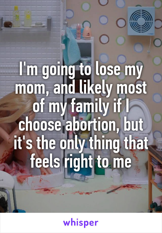 I'm going to lose my mom, and likely most of my family if I choose abortion, but it's the only thing that feels right to me