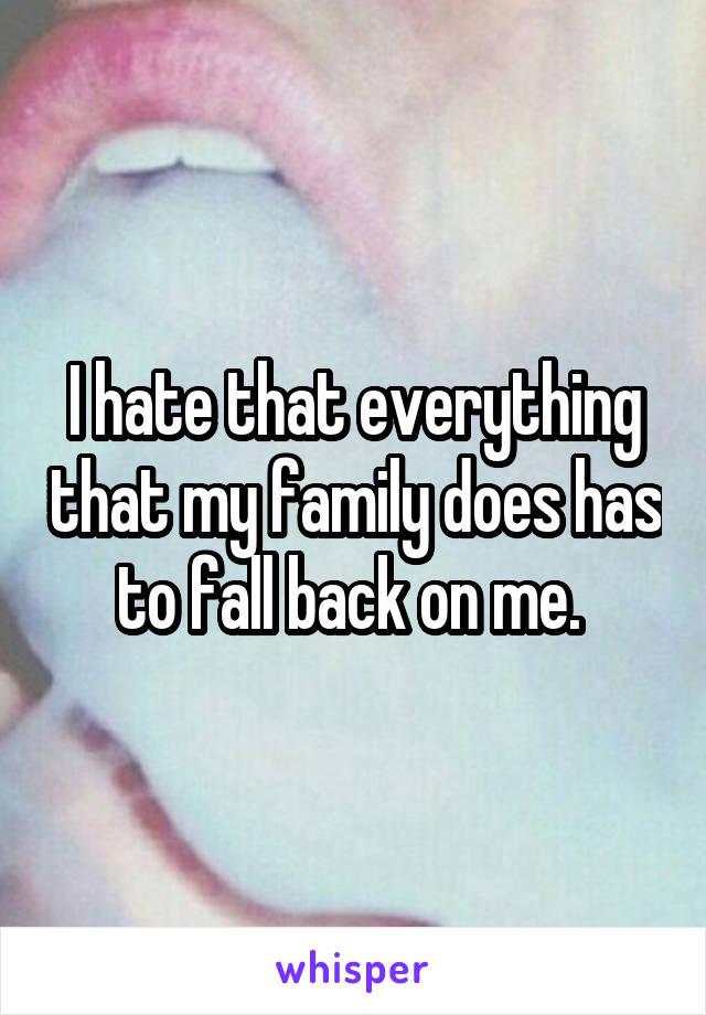 I hate that everything that my family does has to fall back on me. 