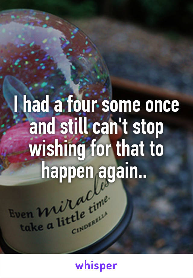 I had a four some once and still can't stop wishing for that to happen again.. 