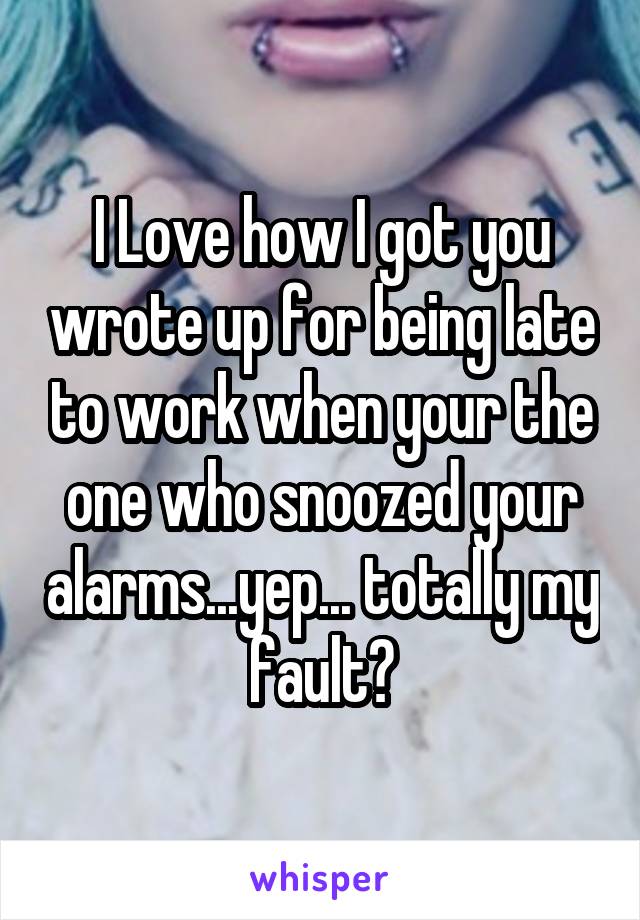 I Love how I got you wrote up for being late to work when your the one who snoozed your alarms...yep... totally my fault?