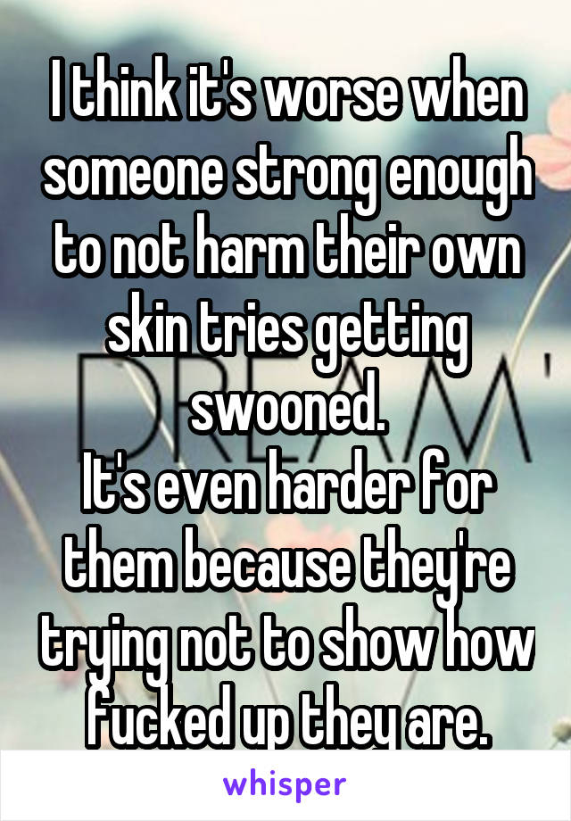 I think it's worse when someone strong enough to not harm their own skin tries getting swooned.
It's even harder for them because they're trying not to show how fucked up they are.