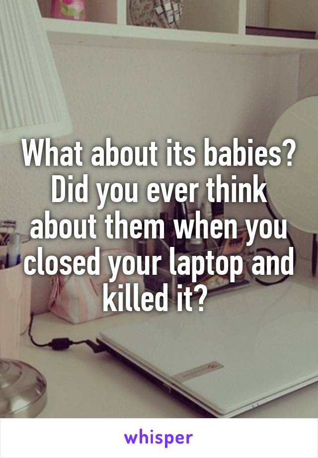 What about its babies? Did you ever think about them when you closed your laptop and killed it? 