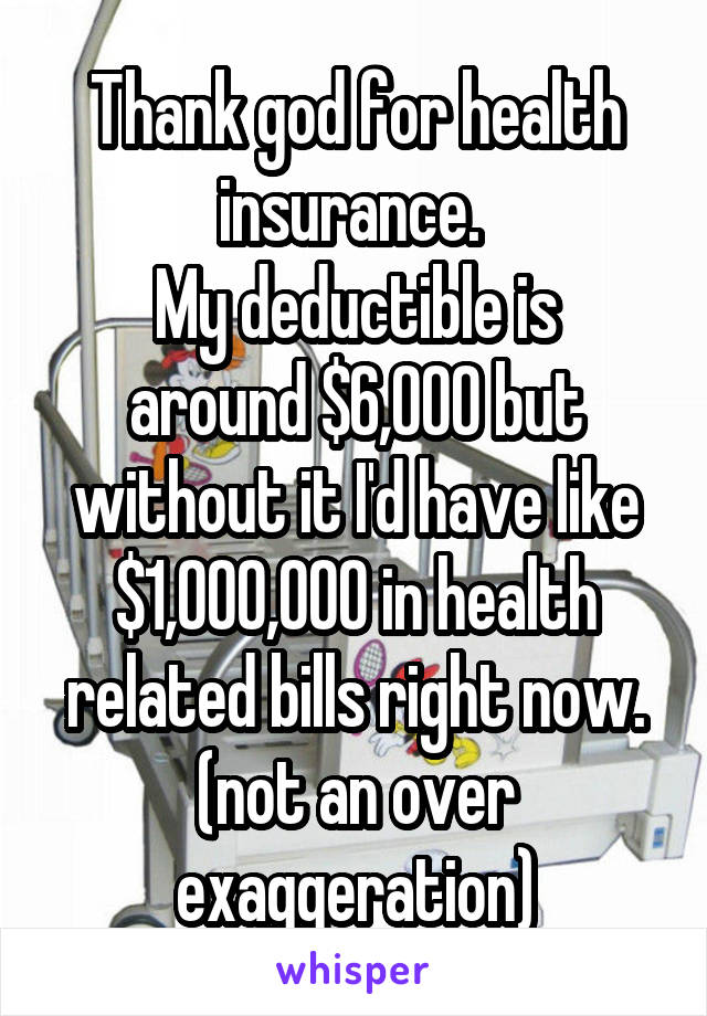Thank god for health insurance. 
My deductible is around $6,000 but without it I'd have like $1,000,000 in health related bills right now. (not an over exaggeration)