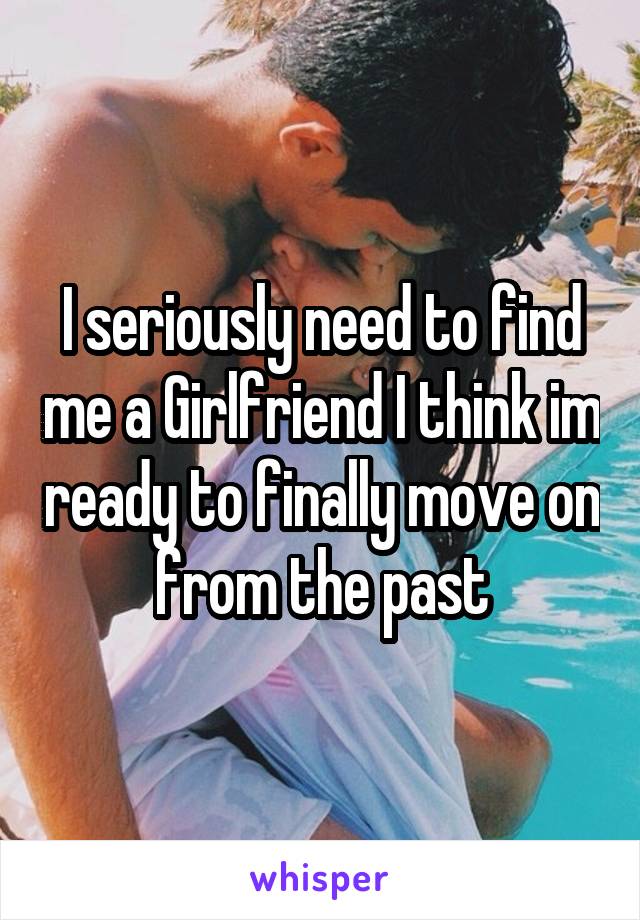 I seriously need to find me a Girlfriend I think im ready to finally move on from the past