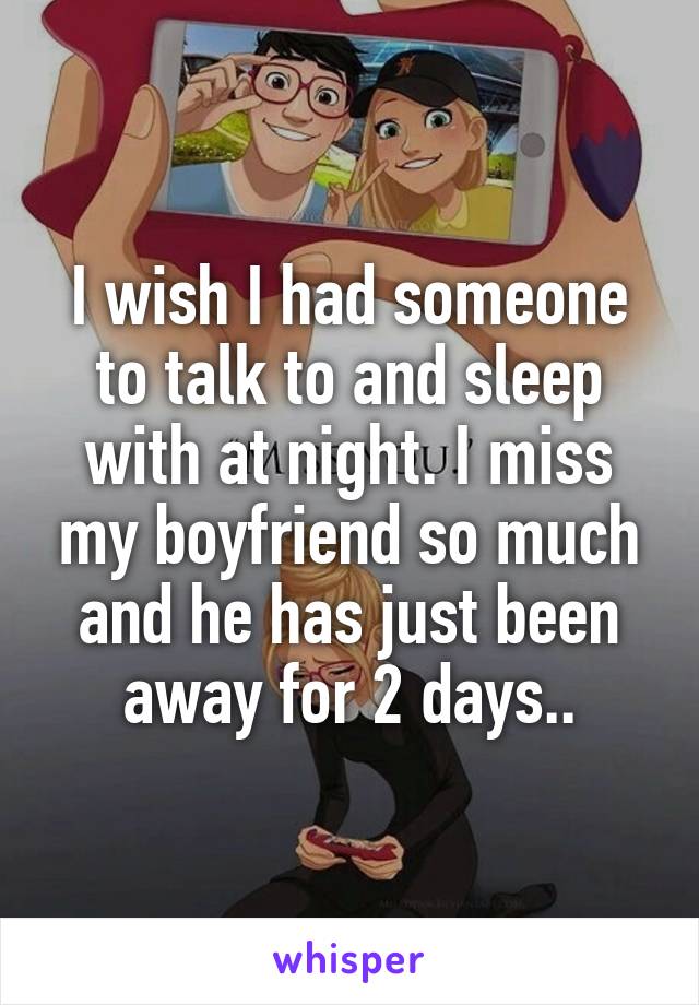 I wish I had someone to talk to and sleep with at night. I miss my boyfriend so much and he has just been away for 2 days..