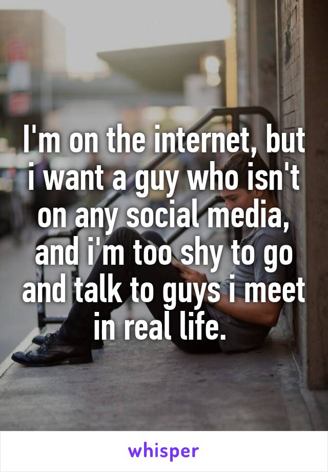I'm on the internet, but i want a guy who isn't on any social media, and i'm too shy to go and talk to guys i meet in real life. 