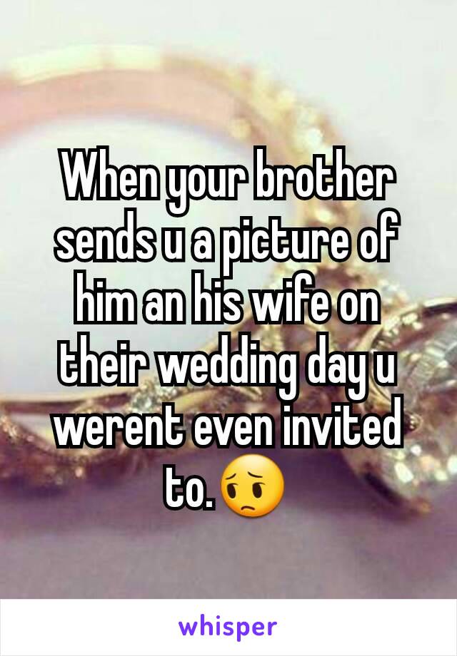 When your brother sends u a picture of him an his wife on their wedding day u werent even invited to.😔