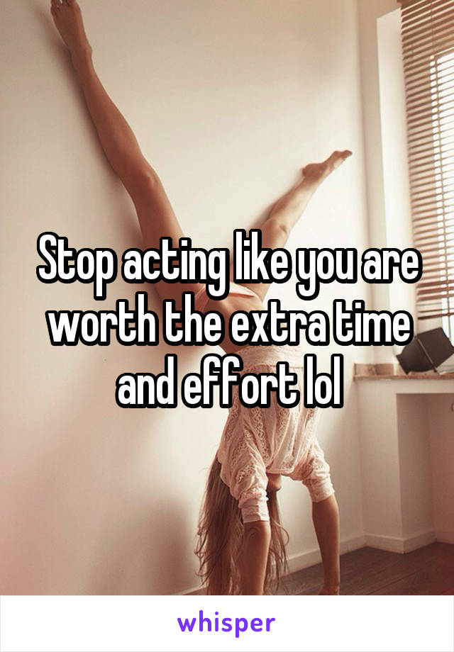 Stop acting like you are worth the extra time and effort lol