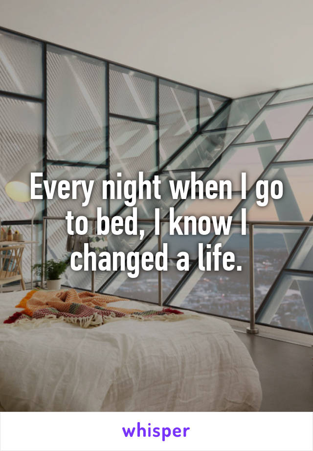 Every night when I go to bed, I know I changed a life.