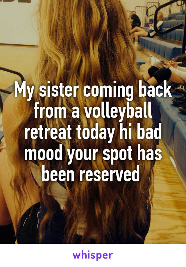 My sister coming back from a volleyball retreat today hi bad mood your spot has been reserved 