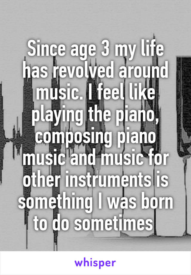 Since age 3 my life has revolved around music. I feel like playing the piano, composing piano music and music for other instruments is something I was born to do sometimes 