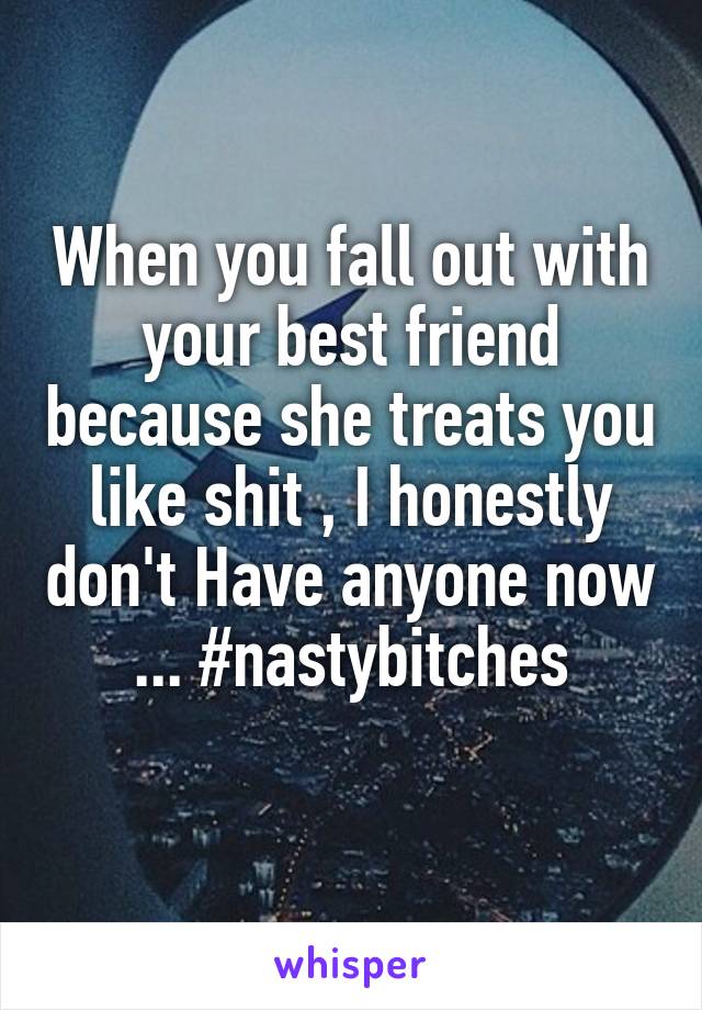 When you fall out with your best friend because she treats you like shit , I honestly don't Have anyone now ... #nastybitches
