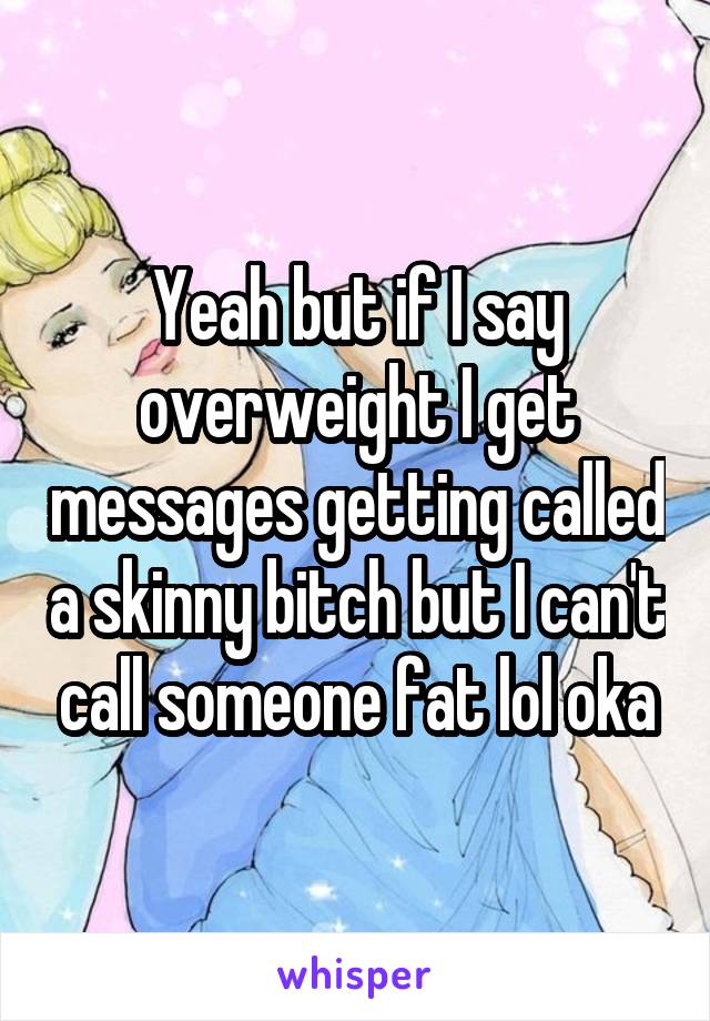 Yeah but if I say overweight I get messages getting called a skinny bitch but I can't call someone fat lol oka