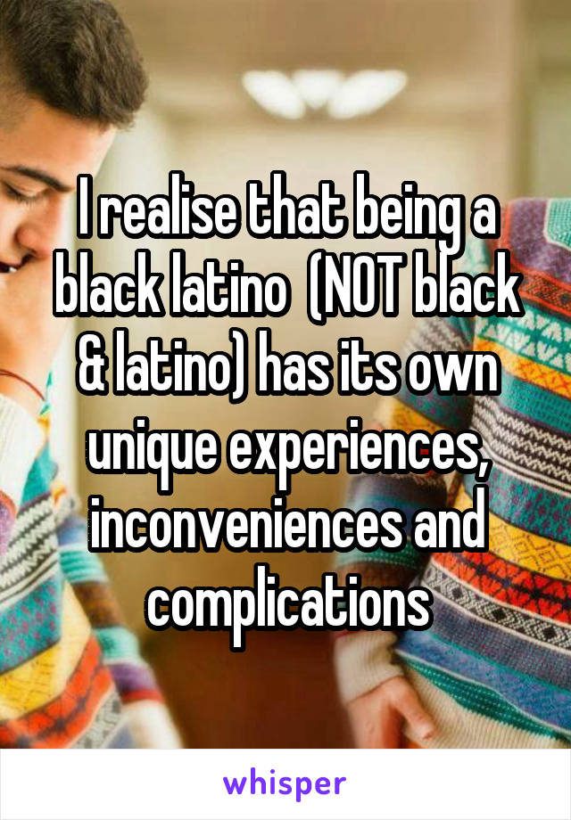 I realise that being a black latino  (NOT black & latino) has its own unique experiences, inconveniences and complications