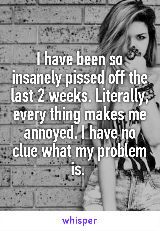 I have been so insanely pissed off the last 2 weeks. Literally, every thing makes me annoyed. I have no clue what my problem is. 