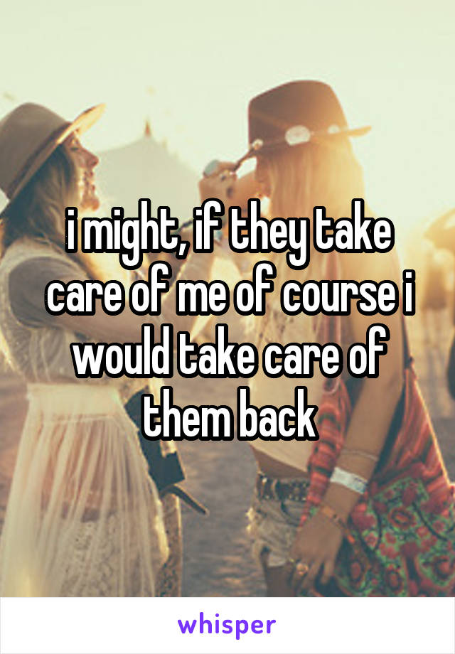 i might, if they take care of me of course i would take care of them back