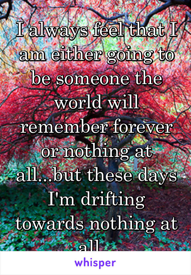 I always feel that I am either going to be someone the world will remember forever or nothing at all...but these days I'm drifting towards nothing at all...
