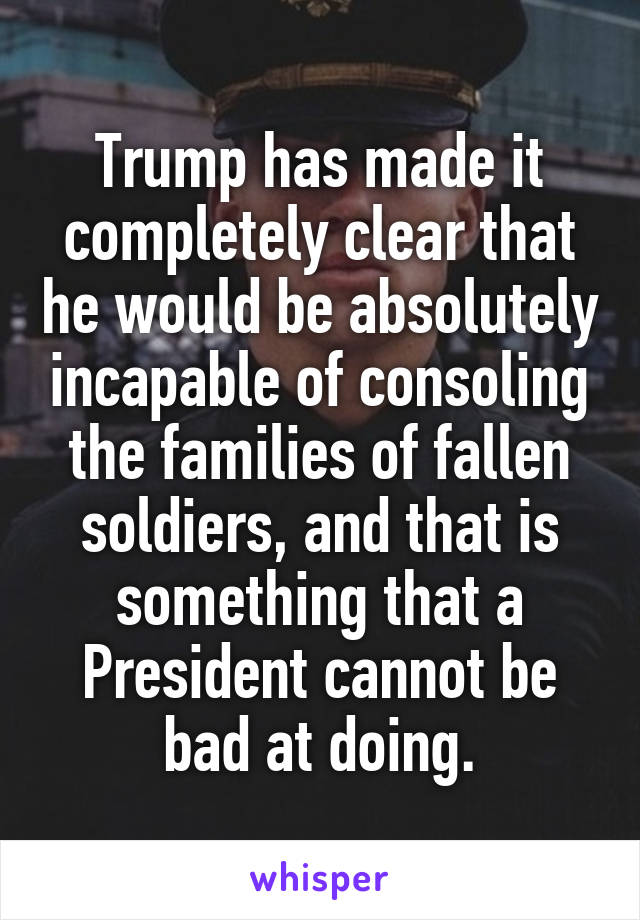 Trump has made it completely clear that he would be absolutely incapable of consoling the families of fallen soldiers, and that is something that a President cannot be bad at doing.