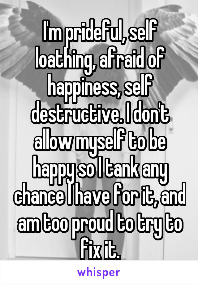 I'm prideful, self loathing, afraid of happiness, self destructive. I don't allow myself to be happy so I tank any chance I have for it, and am too proud to try to fix it.