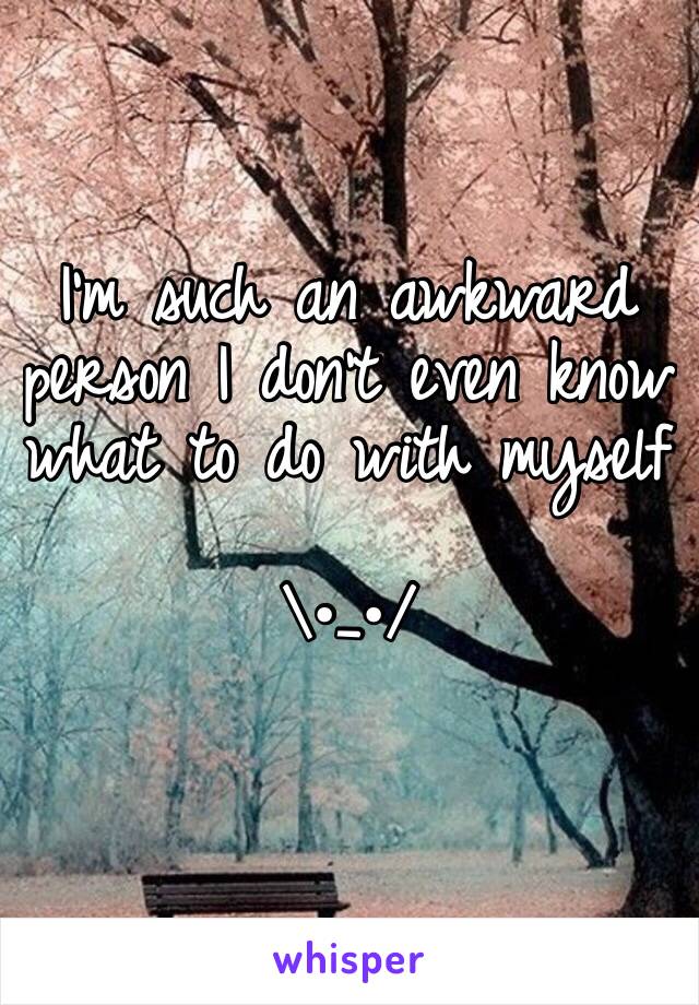 I'm such an awkward person I don't even know what to do with myself 

\•_•/