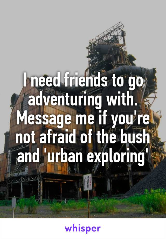 I need friends to go adventuring with. Message me if you're not afraid of the bush and 'urban exploring'