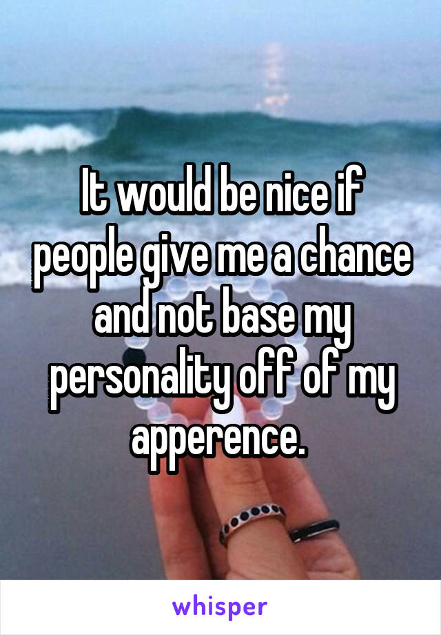 It would be nice if people give me a chance and not base my personality off of my apperence. 
