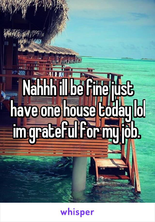 Nahhh ill be fine just have one house today lol im grateful for my job. 