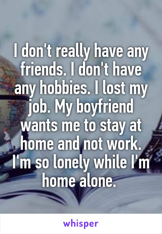 I don't really have any friends. I don't have any hobbies. I lost my job. My boyfriend wants me to stay at home and not work. I'm so lonely while I'm home alone. 