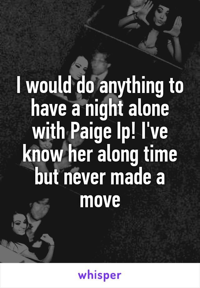 I would do anything to have a night alone with Paige Ip! I've know her along time but never made a move