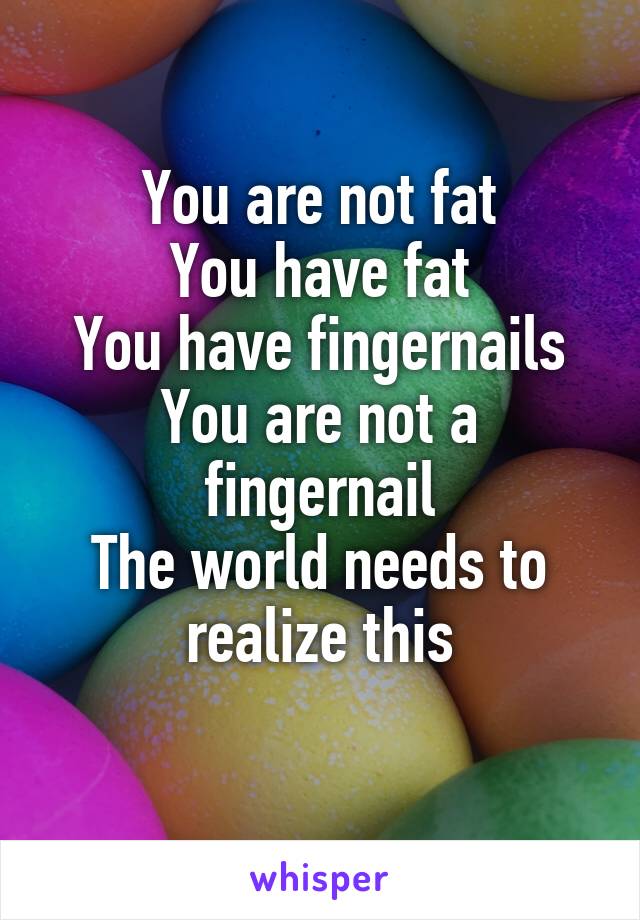 You are not fat
You have fat
You have fingernails
You are not a fingernail
The world needs to realize this
