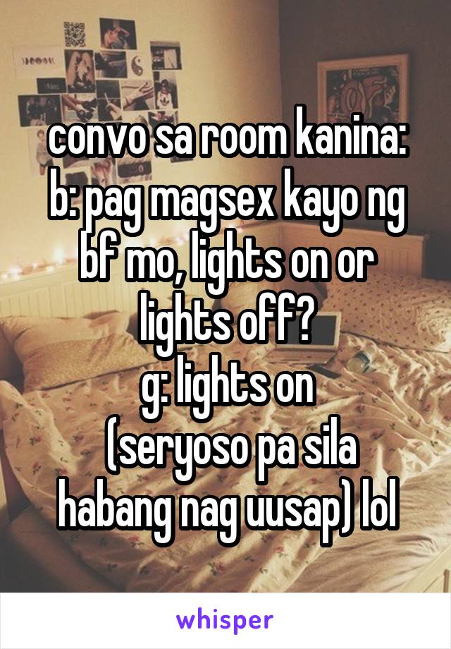 convo sa room kanina:
b: pag magsex kayo ng bf mo, lights on or lights off?
g: lights on
 (seryoso pa sila habang nag uusap) lol