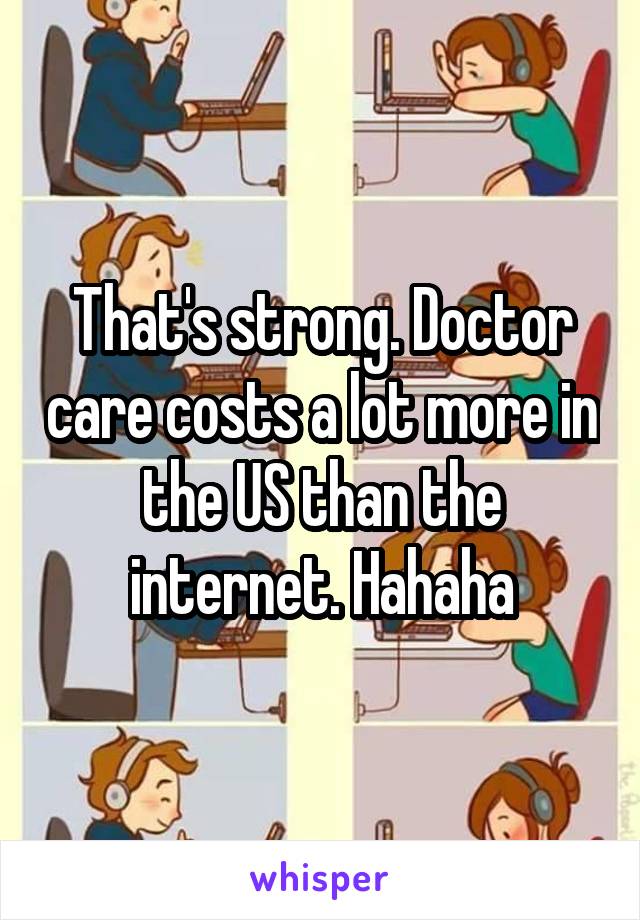 That's strong. Doctor care costs a lot more in the US than the internet. Hahaha