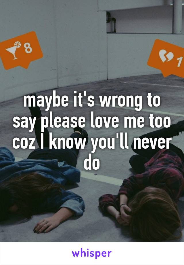 maybe it's wrong to say please love me too coz I know you'll never do