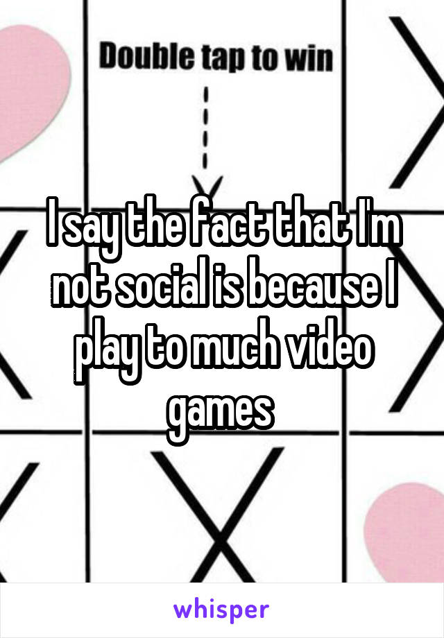 I say the fact that I'm not social is because I play to much video games 