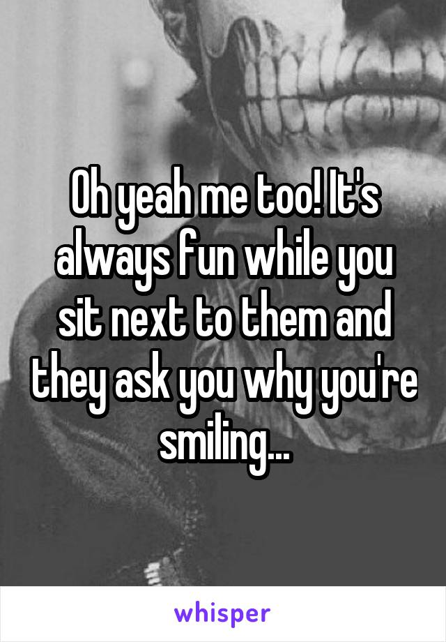 Oh yeah me too! It's always fun while you sit next to them and they ask you why you're smiling...