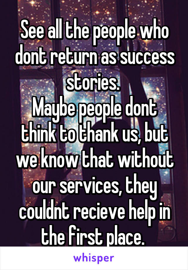 See all the people who dont return as success stories. 
Maybe people dont think to thank us, but we know that without our services, they couldnt recieve help in the first place. 