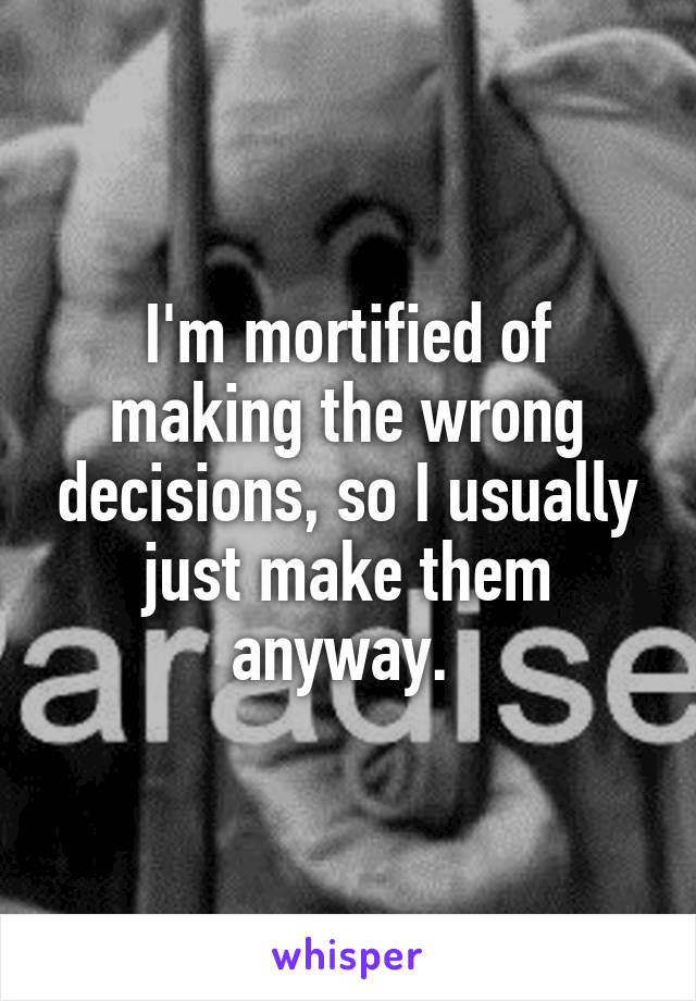 I'm mortified of making the wrong decisions, so I usually just make them anyway. 